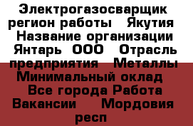 Электрогазосварщик(регион работы - Якутия) › Название организации ­ Янтарь, ООО › Отрасль предприятия ­ Металлы › Минимальный оклад ­ 1 - Все города Работа » Вакансии   . Мордовия респ.